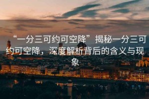 “一分三可約可空降”揭秘一分三可約可空降，深度解析背后的含義與現(xiàn)象