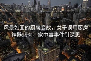 風景如畫的廚房變故，女子誤用廚房神器烤肉，家中毒事件引深思