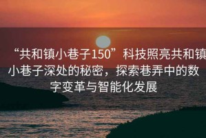 “共和鎮小巷子150”科技照亮共和鎮小巷子深處的秘密，探索巷弄中的數字變革與智能化發展