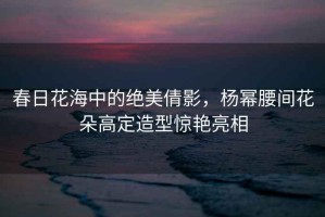 春日花海中的絕美倩影，楊冪腰間花朵高定造型驚艷亮相