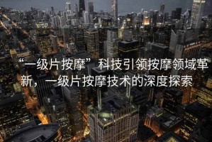 “一級片按摩”科技引領按摩領域革新，一級片按摩技術的深度探索