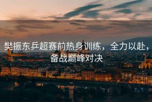 樊振東乒超賽前熱身訓練，全力以赴，備戰巔峰對決