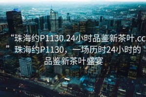 “珠海約P1130.24小時品鑒新茶葉.cc”珠海約P1130，一場歷時24小時的品鑒新茶葉盛宴