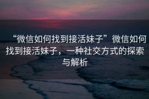 “微信如何找到接活妹子”微信如何找到接活妹子，一種社交方式的探索與解析
