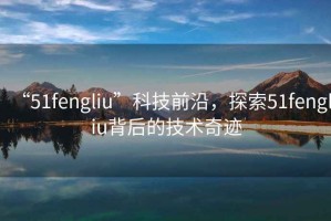 “51fengliu”科技前沿，探索51fengliu背后的技術奇跡