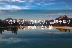 “杭州約茶”杭州約茶，品味千年茶韻，領略江南風情