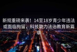 新規(guī)重磅來襲！14至18歲青少年違法或面臨拘留，科技助力法治教育新篇章