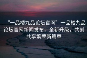 “一品樓九品論壇官網(wǎng)”一品樓九品論壇官網(wǎng)新聞發(fā)布，全新升級(jí)，共創(chuàng)共享繁榮新篇章
