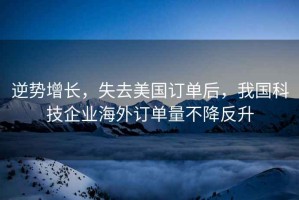 逆勢增長，失去美國訂單后，我國科技企業海外訂單量不降反升