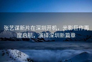 張藝謀新片在深圳開機，光影巨作再度啟航，演繹深圳新篇章