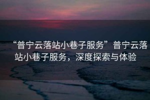 “普寧云落站小巷子服務”普寧云落站小巷子服務，深度探索與體驗