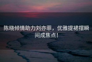 陳曉?xún)A情助力劉亦菲，優(yōu)雅提裙擺瞬間成焦點(diǎn)！