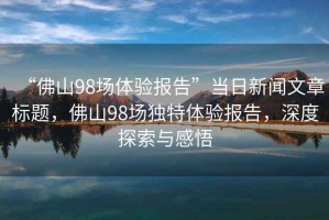 “佛山98場體驗報告”當日新聞文章標題，佛山98場獨特體驗報告，深度探索與感悟