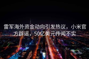 雷軍海外資金動向引發熱議，小米官方辟謠，50億美元傳聞不實