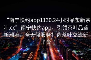 “南寧快約app1130.24小時品鑒新茶葉.cc”南寧快約app，引領茶葉品鑒新潮流，全天候服務打造茶葉交流新平臺