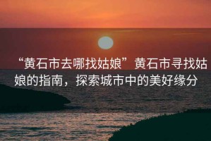 “黃石市去哪找姑娘”黃石市尋找姑娘的指南，探索城市中的美好緣分