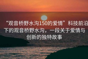 “觀音橋野水溝150的愛情”科技前沿下的觀音橋野水溝，一段關于愛情與創新的獨特故事