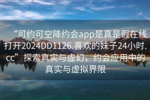 “可約可空降約會app是真是假在線打開2024DD1126.喜歡的妹子24小時.cc”探索真實與虛幻，約會應用中的真實與虛擬界限