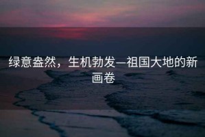 綠意盎然，生機(jī)勃發(fā)—祖國大地的新畫卷