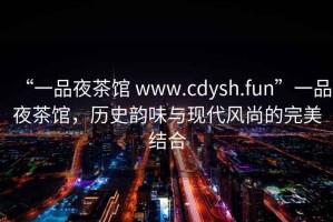 “一品夜茶館 www.cdysh.fun”一品夜茶館，歷史韻味與現代風尚的完美結合