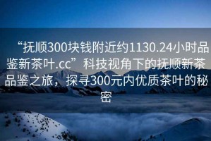 “撫順300塊錢附近約1130.24小時品鑒新茶葉.cc”科技視角下的撫順新茶品鑒之旅，探尋300元內優質茶葉的秘密