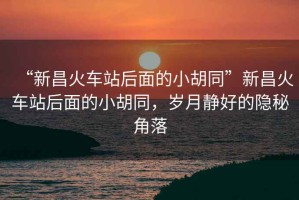“新昌火車站后面的小胡同”新昌火車站后面的小胡同，歲月靜好的隱秘角落