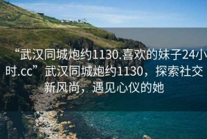 “武漢同城炮約1130.喜歡的妹子24小時.cc”武漢同城炮約1130，探索社交新風尚，遇見心儀的她