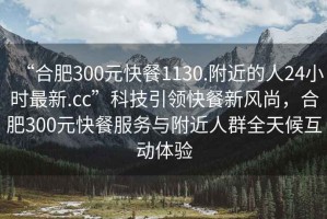 “合肥300元快餐1130.附近的人24小時最新.cc”科技引領快餐新風尚，合肥300元快餐服務與附近人群全天候互動體驗