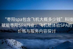 “棗陽spa包含飛機大概多少錢”科技賦能棗陽SPA行業，飛機艙體驗SPA的價格與服務內容探討