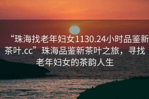 “珠海找老年婦女1130.24小時品鑒新茶葉.cc”珠海品鑒新茶葉之旅，尋找老年婦女的茶韻人生
