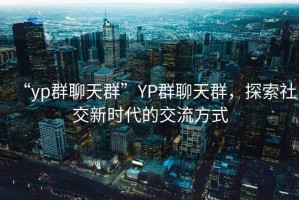 “yp群聊天群”YP群聊天群，探索社交新時代的交流方式