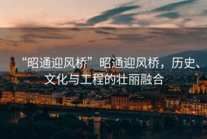 “昭通迎風橋”昭通迎風橋，歷史、文化與工程的壯麗融合
