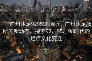 “廣州沐足929598場所”廣州沐足場所的新動態，探索92、95、98時代的足療文化變遷