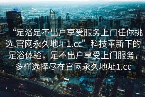 “足浴足不出戶享受服務上門任你挑選.官網永久地址1.cc”科技革新下的足浴體驗，足不出戶享受上門服務，多樣選擇盡在官網永久地址1.cc