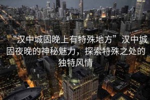“漢中城固晚上有特殊地方”漢中城固夜晚的神秘魅力，探索特殊之處的獨特風情