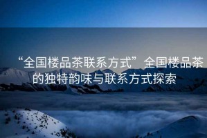 “全國樓品茶聯系方式”全國樓品茶的獨特韻味與聯系方式探索