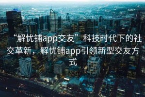 “解憂鋪app交友”科技時代下的社交革新，解憂鋪app引領新型交友方式