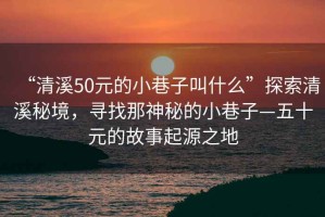 “清溪50元的小巷子叫什么”探索清溪秘境，尋找那神秘的小巷子—五十元的故事起源之地