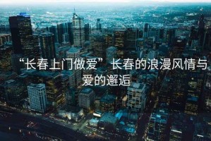 “長春上門做愛”長春的浪漫風情與愛的邂逅