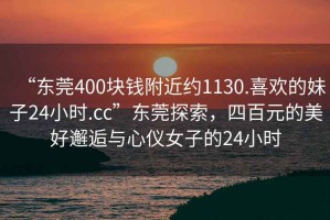 “東莞400塊錢附近約1130.喜歡的妹子24小時.cc”東莞探索，四百元的美好邂逅與心儀女子的24小時