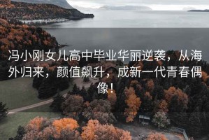 馮小剛女兒高中畢業(yè)華麗逆襲，從海外歸來，顏值飆升，成新一代青春偶像！