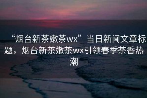 “煙臺新茶嫩茶wx”當日新聞文章標題，煙臺新茶嫩茶wx引領春季茶香熱潮