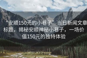 “安順150元的小巷子”當日新聞文章標題，揭秘安順神秘小巷子，一場價值150元的獨特體驗