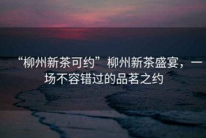 “柳州新茶可約”柳州新茶盛宴，一場不容錯過的品茗之約