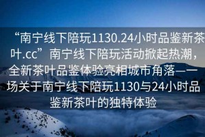 “南寧線下陪玩1130.24小時品鑒新茶葉.cc”南寧線下陪玩活動掀起熱潮，全新茶葉品鑒體驗亮相城市角落—一場關于南寧線下陪玩1130與24小時品鑒新茶葉的獨特體驗