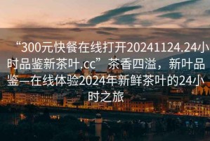 “300元快餐在線打開20241124.24小時品鑒新茶葉.cc”茶香四溢，新葉品鑒—在線體驗2024年新鮮茶葉的24小時之旅