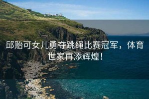 邱貽可女兒勇奪跳繩比賽冠軍，體育世家再添輝煌！