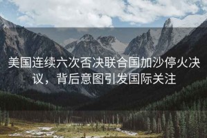美國連續六次否決聯合國加沙停火決議，背后意圖引發國際關注