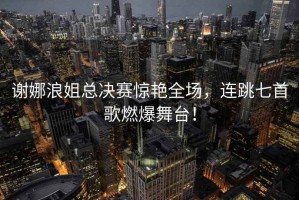 謝娜浪姐總決賽驚艷全場，連跳七首歌燃爆舞臺！