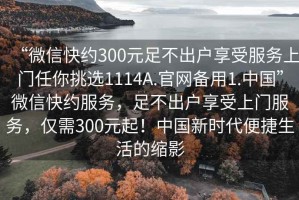 “微信快約300元足不出戶享受服務(wù)上門任你挑選1114A.官網(wǎng)備用1.中國(guó)”微信快約服務(wù)，足不出戶享受上門服務(wù)，僅需300元起！中國(guó)新時(shí)代便捷生活的縮影